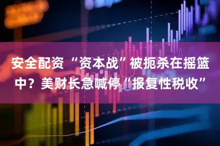 安全配资 “资本战”被扼杀在摇篮中？美财长急喊停“报复性税收”
