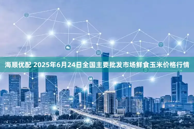 海顺优配 2025年6月24日全国主要批发市场鲜食玉米价格行情