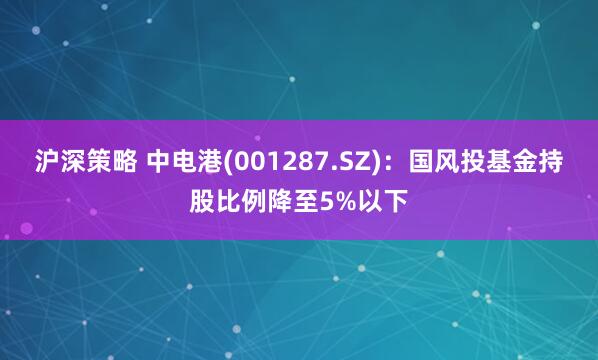 沪深策略 中电港(001287.SZ)：国风投基金持股比例降至5%以下