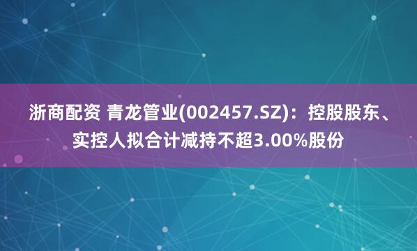 浙商配资 青龙管业(002457.SZ)：控股股东、实控人拟合计减持不超3.00%股份