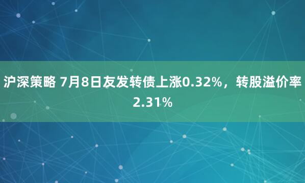 沪深策略 7月8日友发转债上涨0.32%，转股溢价率2.31%