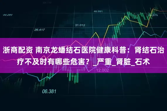 浙商配资 南京龙蟠结石医院健康科普：肾结石治疗不及时有哪些危害？_严重_肾脏_石术