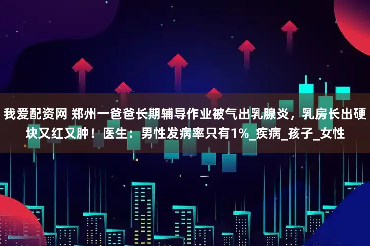 我爱配资网 郑州一爸爸长期辅导作业被气出乳腺炎，乳房长出硬块又红又肿！医生：男性发病率只有1%_疾病_孩子_女性