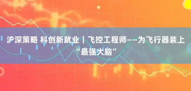 沪深策略 科创新就业｜飞控工程师——为飞行器装上“最强大脑”