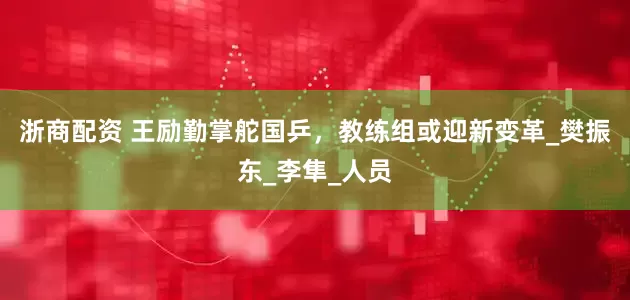浙商配资 王励勤掌舵国乒，教练组或迎新变革_樊振东_李隼_人员