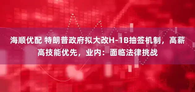 海顺优配 特朗普政府拟大改H-1B抽签机制，高薪高技能优先，业内：面临法律挑战