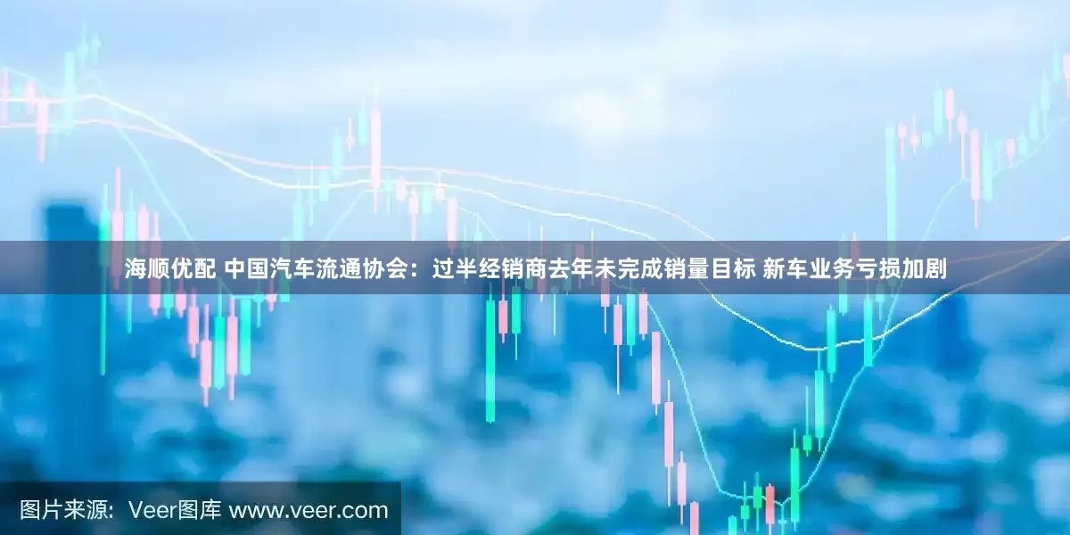 海顺优配 中国汽车流通协会：过半经销商去年未完成销量目标 新车业务亏损加剧