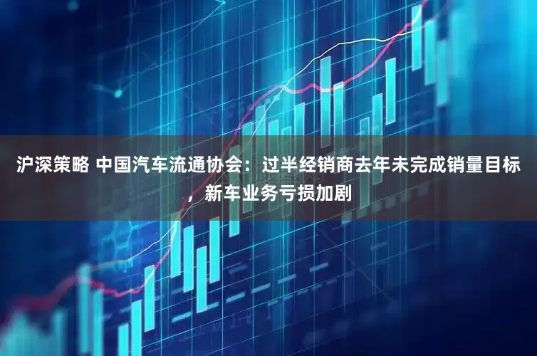 沪深策略 中国汽车流通协会：过半经销商去年未完成销量目标，新车业务亏损加剧