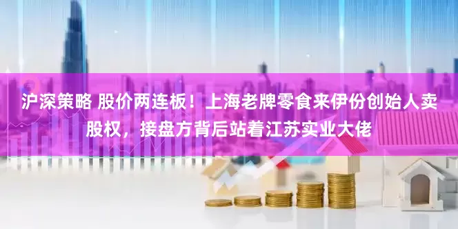 沪深策略 股价两连板！上海老牌零食来伊份创始人卖股权，接盘方背后站着江苏实业大佬